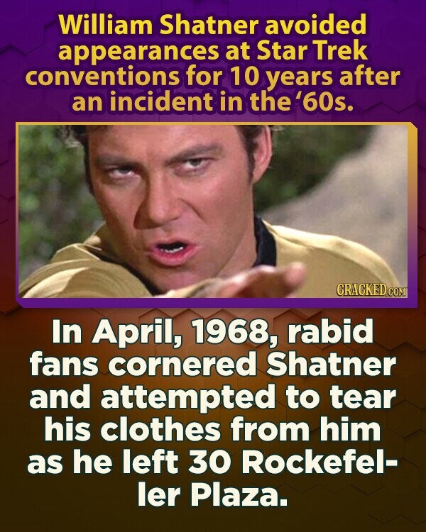William Shatner avoided appearances at Star Trek conventions for 10 years after an incident in the '60s. CRACKED.COM In April, 1968, rabid fans cornered Shatner and attempted to tear his clothes from him as he left 30 Rockefel- ler Plaza.