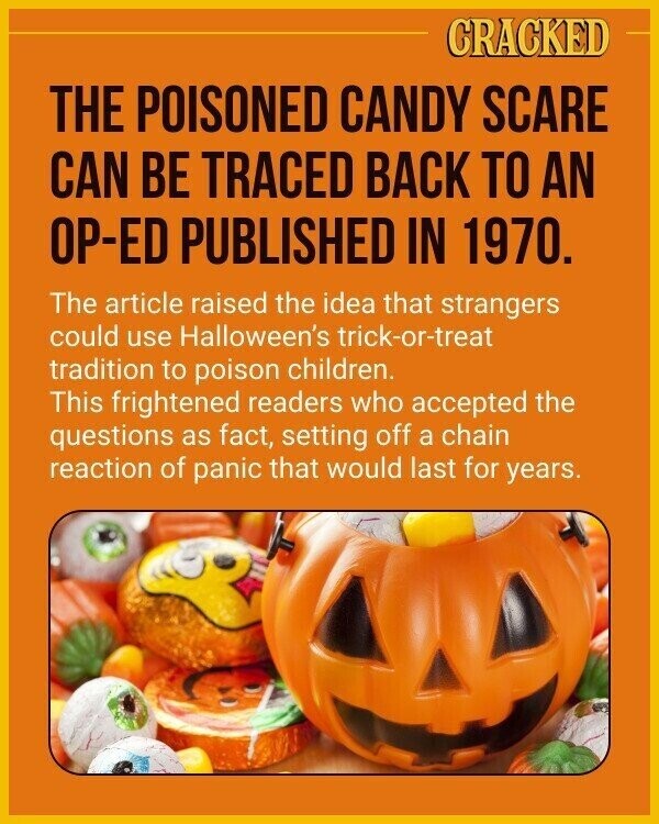 CRACKED THE POISONED CANDY SCARE CAN BE TRACED BACK TO AN OP-ED PUBLISHED IN 1970. The article raised the idea that strangers could use Halloween's trick-or-treat tradition to poison children. This frightened readers who accepted the questions as fact, setting off a chain reaction of panic that would last for years.
