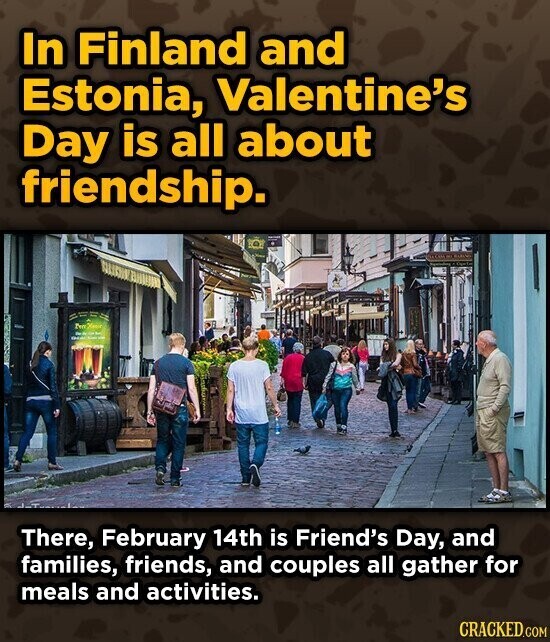 In Finland and Estonia, Valentine's Day is all about friendship. There, February 14th is Friend's Day, and families, friends, and couples all gather for meals and activities. CRACKED.COM