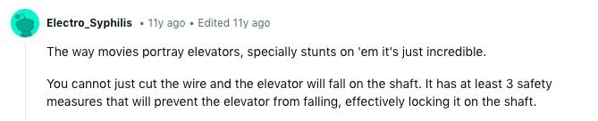 Electro_Syphilis . 11y ago Edited 11y ago The way movies portray elevators, specially stunts on 'em it's just incredible. You cannot just cut the wire and the elevator will fall on the shaft. It has at least 3 safety measures that will prevent the elevator from falling, effectively locking it on the shaft. 