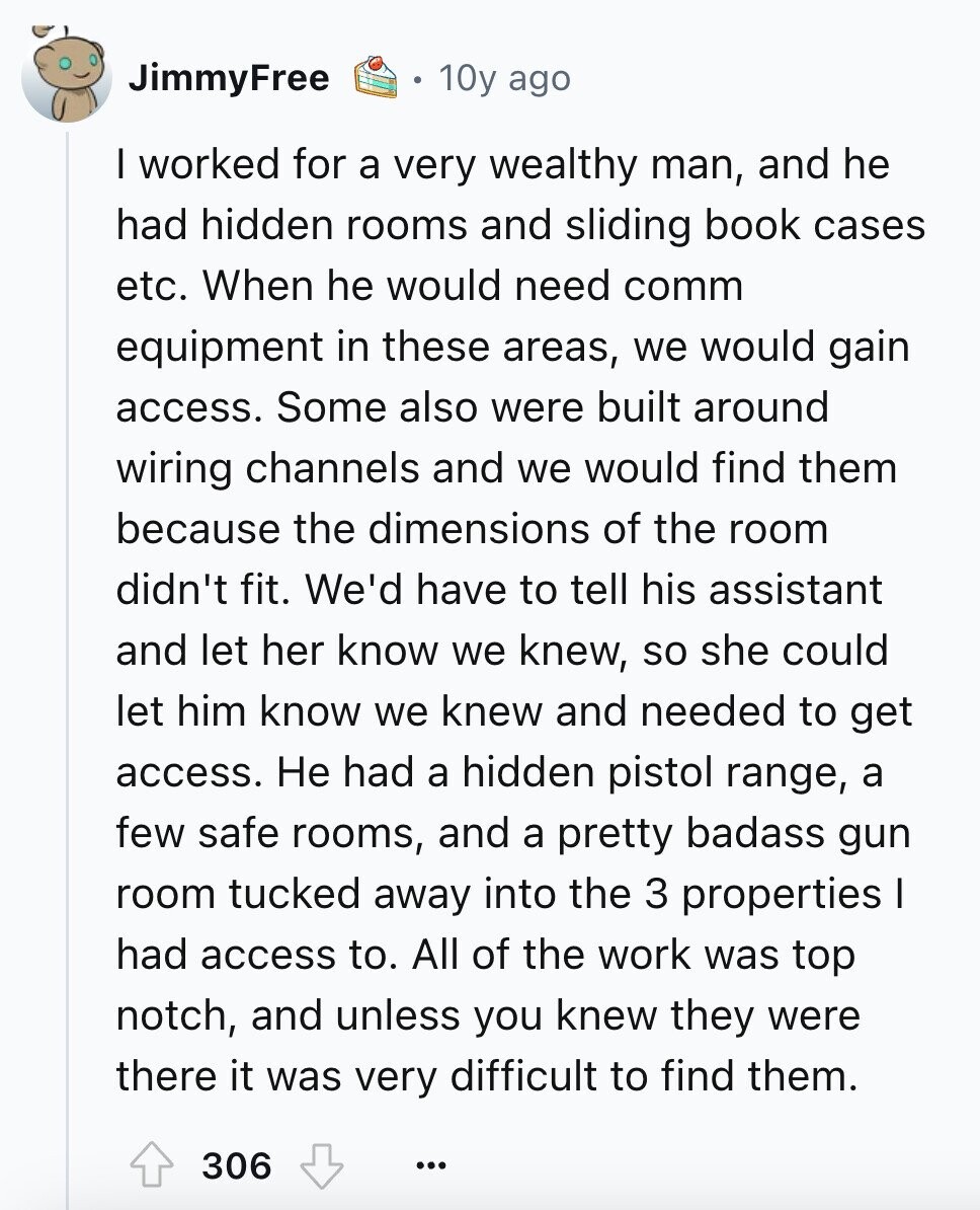 JimmyFree 10y ago I worked for a very wealthy man, and he had hidden rooms and sliding book cases etc. When he would need comm equipment in these areas, we would gain access. Some also were built around wiring channels and we would find them because the dimensions of the room didn't fit. We'd have to tell his assistant and let her know we knew, so she could let him know we knew and needed to get access. Не had a hidden pistol range, a few safe rooms, and a pretty badass gun room tucked away into the 3 properties