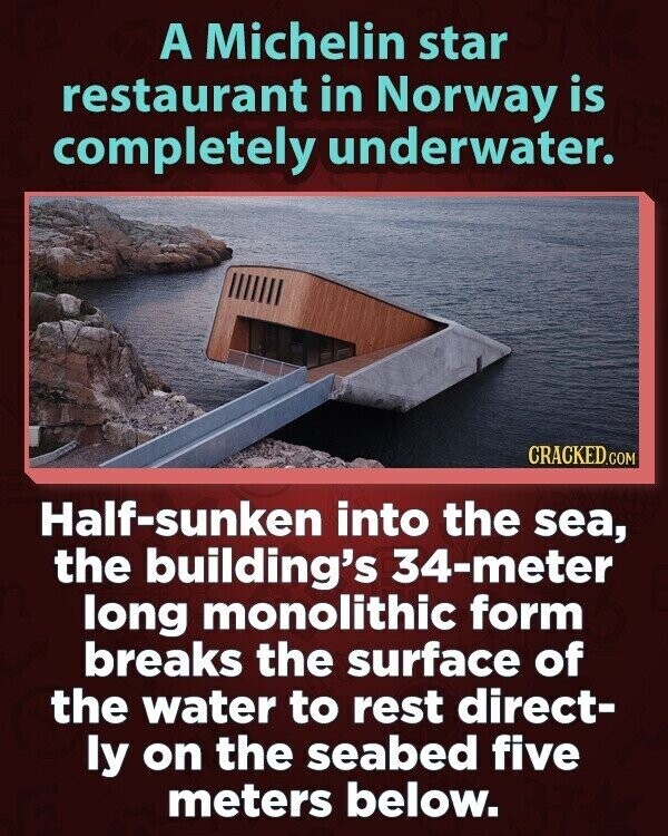 A Michelin star restaurant in Norway is completely underwater. CRACKED.COM Half-sunken into the sea, the building's 34-meter long monolithic form breaks the surface of the water to rest direct- ly on the seabed five meters below.