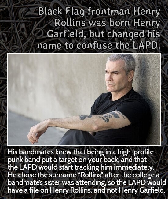 Black Flag frontman Henry Rollins was born Henry Garfield, but changed his name to confuse the LAPD. . | His bandmates knew that being in a high-profile punk band put a target on your back, and that the LAPD would start tracking him immediately. Не chose the surname Rollins after the college a bandmate's sister was attending, so the LAPD would have a file on Henry Rollins, and not Henry Garfield.
