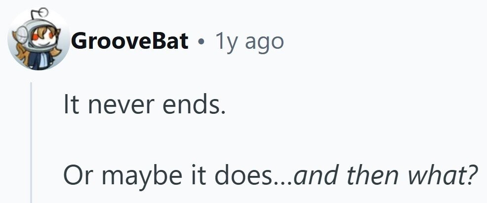 GrooveBat . 1y ago It never ends. Or maybe it does...and then what?
