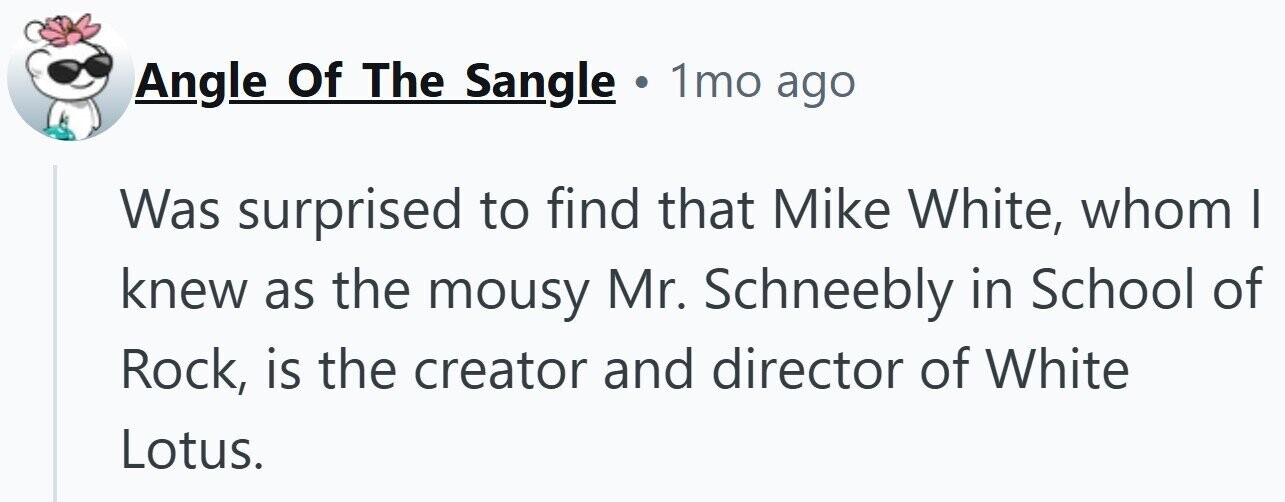 Angle Of The Sangle . 1mo ago Was surprised to find that Mike White, whom I knew as the mousy Mr. Schneebly in School of Rock, is the creator and director of White Lotus.