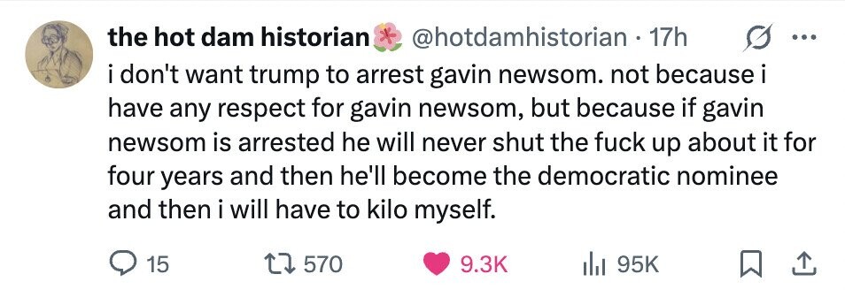 the hot dam historian * @hotdamhistorian - 1 17h i i don't want trump to arrest gavin newsom. not because i have any respect for gavin newsom, but because if gavin newsom is arrested he will never shut the fuck up about it for four years and then he'll become the democratic nominee and then i will have to kilo myself. 15 570 9.3K 95K
