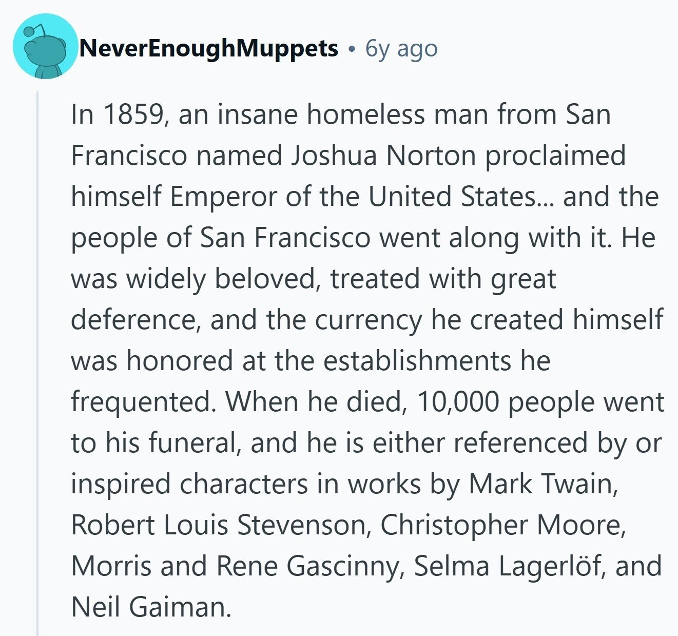 NeverEnoughMuppets 6y ago In 1859, an insane homeless man from San Francisco named Joshua Norton proclaimed himself Emperor of the United States... and the people of San Francisco went along with it. Не was widely beloved, treated with great deference, and the currency he created himself was honored at the establishments he frequented. When he died, 10,000 people went to his funeral, and he is either referenced by or inspired characters in works by Mark Twain, Robert Louis Stevenson, Christopher Moore, Morris and Rene Gascinny, Selma Lagerlöf, and Neil Gaiman.