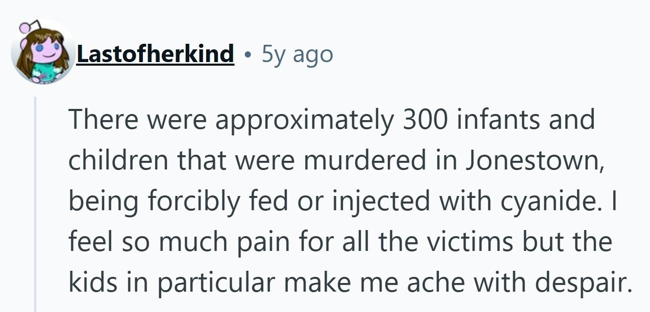 Lastofherkind 5y ago There were approximately 300 infants and children that were murdered in Jonestown, being forcibly fed or injected with cyanide. I feel so much pain for all the victims but the kids in particular make me ache with despair.