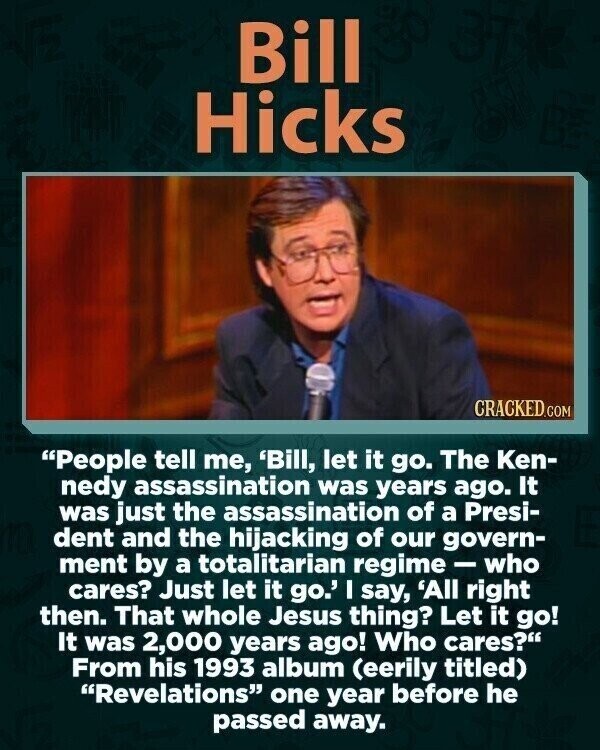 Bill Hicks CRACKED.COM People tell me, 'Bill, let it go. The Ken- nedy assassination was years ago. It was just the assassination of a Presi- dent and the hijacking of our govern- ment by a totalitarian regime - who cares? Just let it go.' I say, 'All right then. That whole Jesus thing? Let it go! It was 2,000 years ago! Who cares? From his 1993 album (eerily titled) Revelations one year before he passed away.