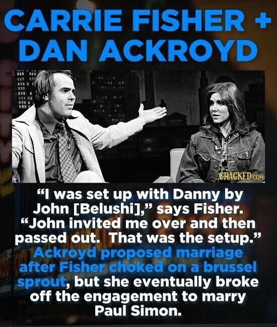 CARRIE FISHER + DAN ACKROYD GRACKED.COM I was set up with Danny by John , says Fisher. John invited me over and then passed out. That was the setup. Ackroyd proposed marriage after Fisher choked on a brussel sprout, but she eventually broke off the engagement to marry Paul Simon.