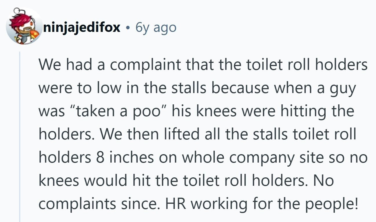 ninjajedifox . 6y ago We had a complaint that the toilet roll holders were to low in the stalls because when a guy was taken a poo his knees were hitting the holders. We then lifted all the stalls toilet roll holders 8 inches on whole company site so no knees would hit the toilet roll holders. No complaints since. HR working for the people! 