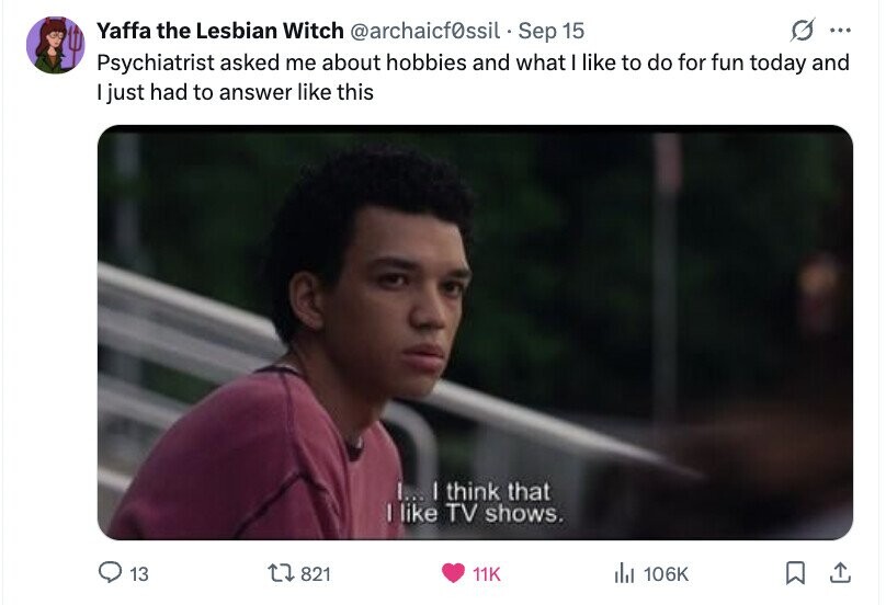 G ... Yaffa the Lesbian Witch @archaicf0ssil - Sep 15 Psychiatrist asked me about hobbies and what I like to do for fun today and I just had to answer like this I... I think that I like TV shows. 13 821 11K del 106K 