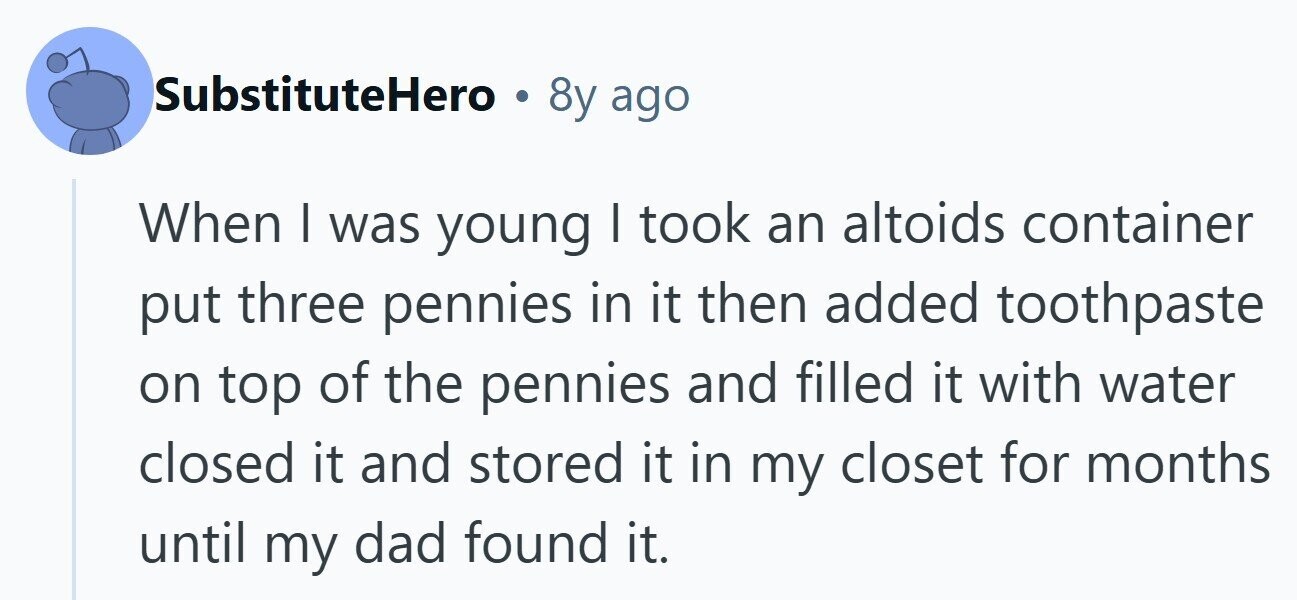 SubstituteHero . 8y ago When I was young I took an altoids container put three pennies in it then added toothpaste on top of the pennies and filled it with water closed it and stored it in my closet for months until my dad found it. 