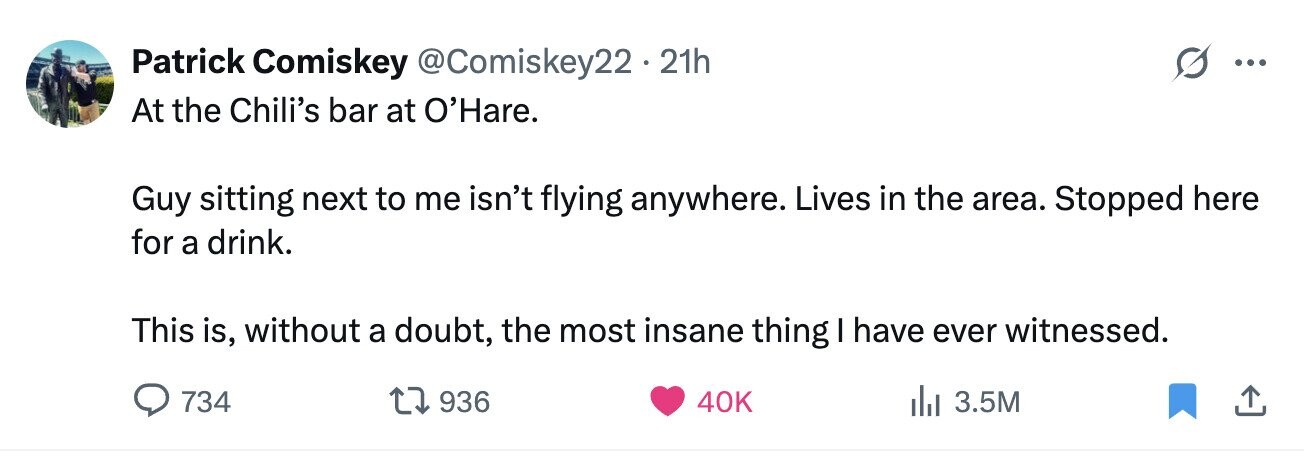 Patrick Comiskey @Comiskey22 . . 21h ... At the Chili's bar at O'Hare. Guy sitting next to me isn't flying anywhere. Lives in the area. Stopped here for a drink. This is, without a doubt, the most insane thing I have ever witnessed. 734 936 40K 3.5M