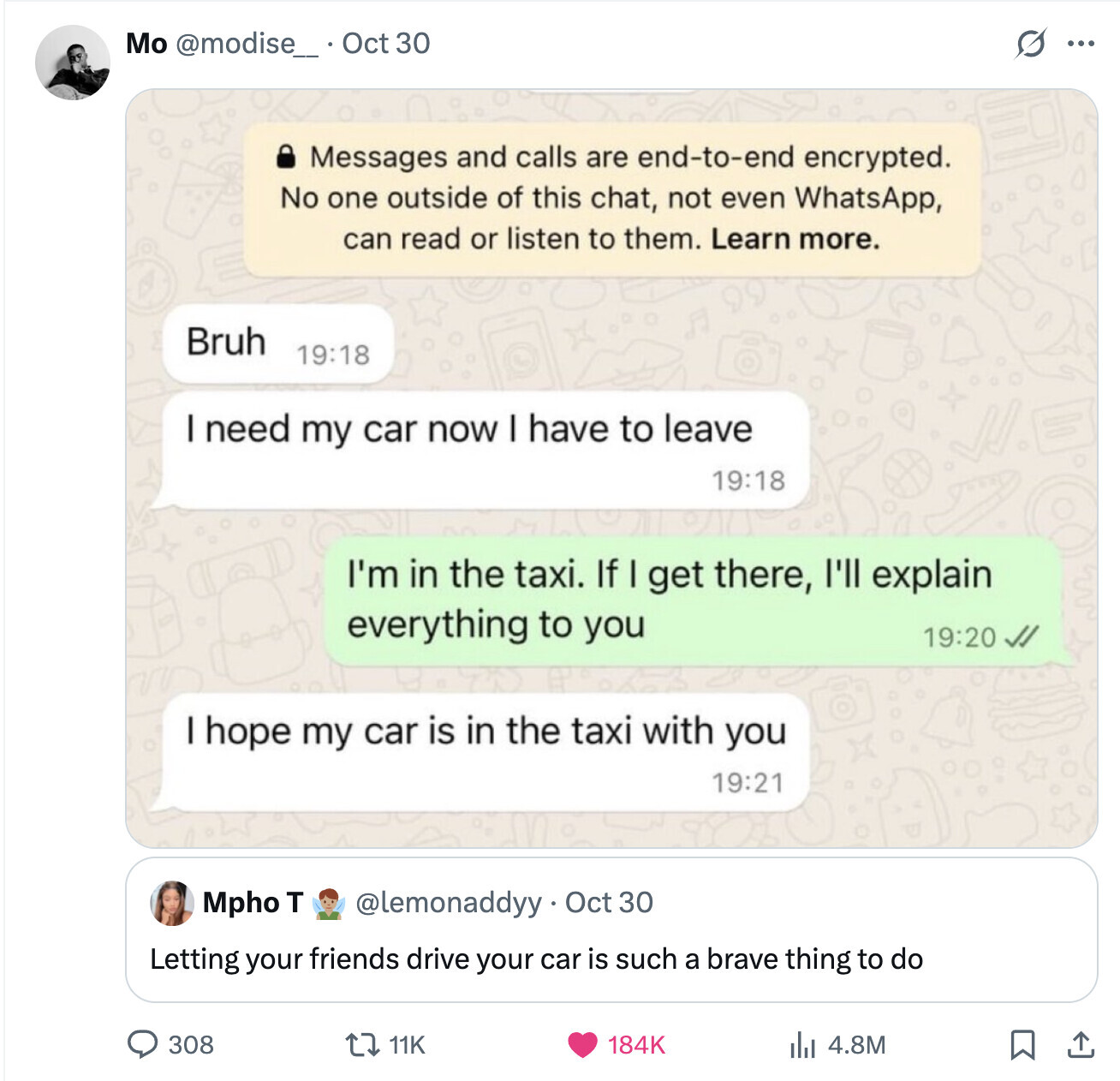 S Mo @modise_ . . Oct 30 ... Messages and calls are end-to-end encrypted. No one outside of this chat, not even WhatsApp, can read or listen to them. Learn more. Bruh 19:18 I need my car now have to leave 19:18 I'm in the taxi. If I get there, I'll explain everything to you 19:20 I hope my car is in the taxi with you 19:21 Mpho T @lemonaddyy Oct 30 Letting your friends drive your car is such a brave thing to do 308 11K 184K 4.8M