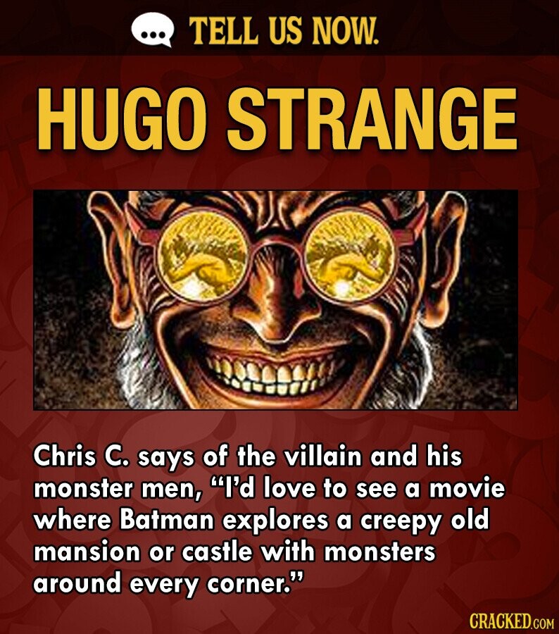 ... TELL US NOW. HUGO STRANGE Chris C. says of the villain and his monster men, I'd love to see a movie where Batman explores a creepy old mansion or castle with monsters around every corner. CRACKED.COM