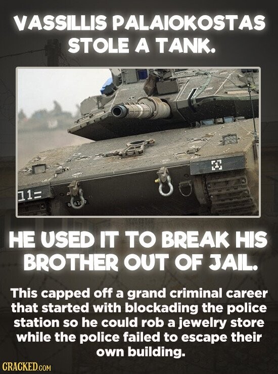 VASSILLIS PALAIOKOSTAS STOLE A TANK. 11= 826207 НЕ USED IT TO BREAK HIS BROTHER OUT OF JAIL. This capped off a grand criminal career that started with blockading the police station so he could rob a jewelry store while the police failed to escape their own building. CRACKED.COM