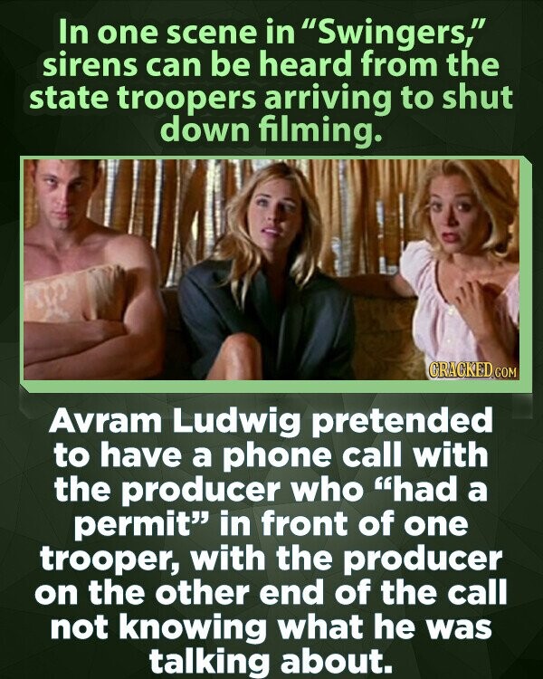 In one scene in Swingers, sirens can be heard from the state troopers arriving to shut down filming. GRAGKED.COM Avram Ludwig pretended to have a phone call with the producer who had a permit in front of one trooper, with the producer on the other end of the call not knowing what he was talking about.