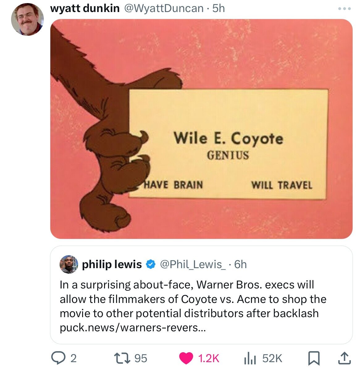 wyatt dunkin @WyattDuncan - 5h Wile E. Coyote GENIUS HAVE BRAIN WILL TRAVEL philip lewis @Phil_Lewis_ 6h In a surprising about-face, Warner Bros. execs will allow the filmmakers of Coyote vs. Acme to shop the movie to other potential distributors after backlash puck.news/warners-revers... 2 95 1.2K 52K 