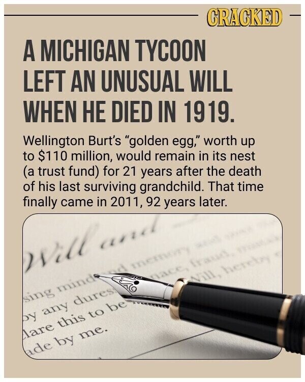 CRACKED A MICHIGAN TYCOON LEFT AN UNUSUAL WILL WHEN НЕ DIED IN 1919. Wellington Burt's golden egg, worth up to $110 million, would remain in its nest (a trust fund) for 21 years after the death of his last surviving grandchild. That time finally came in 2011, 92 years later. Will and nacc, fraud, model Will, hereby sing mind nd memory and by any dures Mare this to be ade by me.