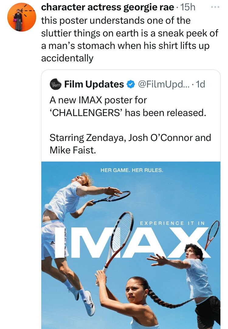 character actress georgie rae 15h ... this poster understands one of the sluttier things on earth is a sneak peek of a man's stomach when his shirt lifts up accidentally FILM UPDATES Film Updates @FilmUpd... 1d A new IMAX poster for 'CHALLENGERS' has been released. Starring Zendaya, Josh O'Connor and Mike Faist. HER GAME. HER RULES. EXPERIENCE IT IN IMAX