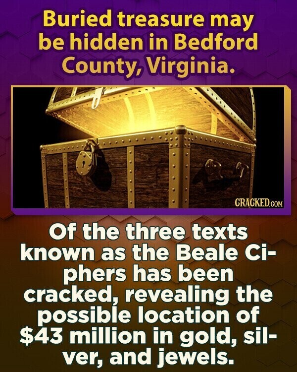 Buried treasure may be hidden in Bedford County, Virginia. CRACKED.COM Of the three texts known as the Beale Ci- phers has been cracked, revealing the possible location of $43 million in gold, sil- ver, and jewels.