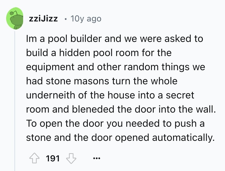 zziJizz 10y ago Im a pool builder and we were asked to build a hidden pool room for the equipment and other random things we had stone masons turn the whole underneith of the house into a secret room and bleneded the door into the wall. To open the door you needed to push a stone and the door opened automatically. 191 ...