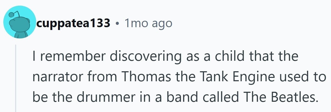 cuppatea133 . 1mo ago I remember discovering as a child that the narrator from Thomas the Tank Engine used to be the drummer in a band called The Beatles.