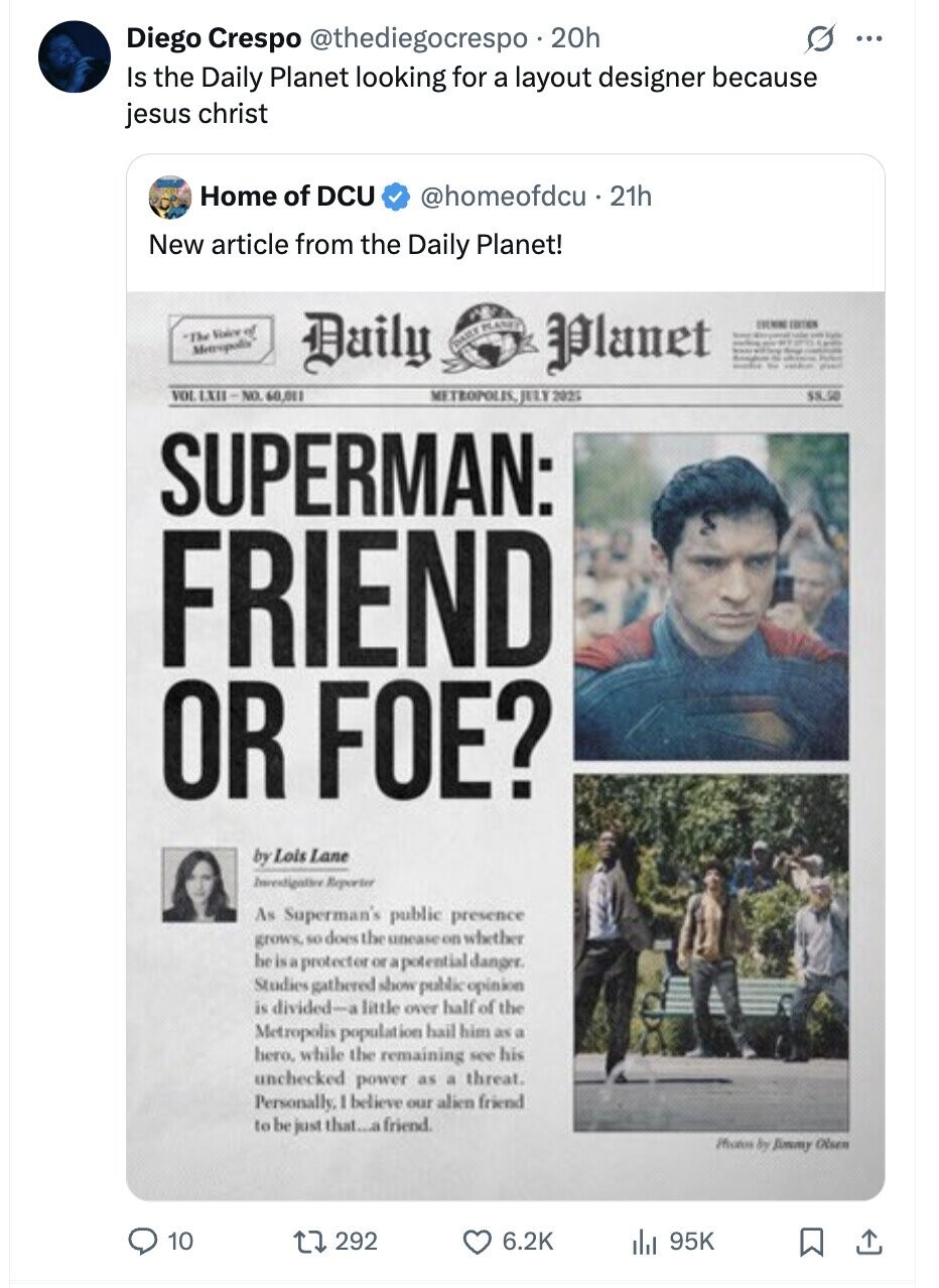 Diego Crespo @thediegocrespo 20h ... Is the Daily Planet looking for a layout designer because jesus christ Home of DCU @homeofdcu21h New article from the Daily Planet! Daily ITALIA EDITION The Voice of DASER PLANET Planet - humm - Date BRO - Can Metropolis - by Profess - the I VOL 1X11-NO. 60,011 METROPOLIS, JULY 2025 $8.50 SUPERMAN: FRIEND OR FOE? by Lois Lane Investigation Reporter As Superman's public presence grows, so does the unease on whether he is a protector or a potential danger. Studies gathered show public opinion is divided-a little over half of the Metropolis population hail