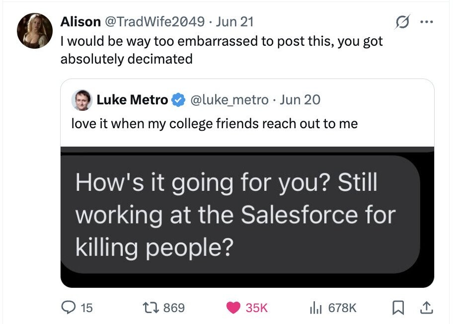 Alison @TradWife2049 Jun 21 ... I would be way too embarrassed to post this, you got absolutely decimated Luke Metro @luke_metro . Jun 20 love it when my college friends reach out to me How's it going for you? Still working at the Salesforce for killing people? 15 869 35K del 678K