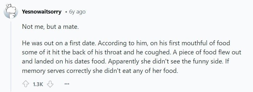 Yesnowaitsorry 6y ago Not me, but a mate. Не was out on a first date. According to him, on his first mouthful of food some of it hit the back of his throat and he coughed. A piece of food flew out and landed on his dates food. Apparently she didn't see the funny side. If memory serves correctly she didn't eat any of her food. 1.3K ...