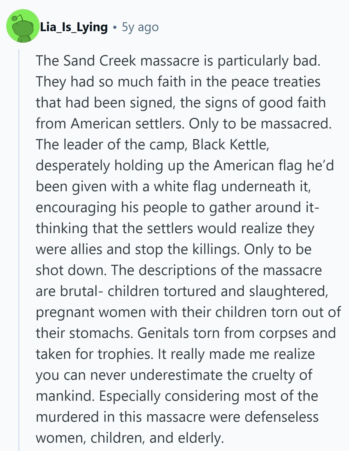 Lia_Is_Lying 5y ago The Sand Creek massacre is particularly bad. They had so much faith in the peace treaties that had been signed, the signs of good faith from American settlers. Only to be massacred. The leader of the camp, Black Kettle, desperately holding up the American flag he'd been given with a white flag underneath it, encouraging his people to gather around it- thinking that the settlers would realize they were allies and stop the killings. Only to be shot down. The descriptions of the massacre are brutal- children tortured and slaughtered, pregnant women with their children torn out