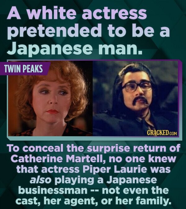 A white actress pretended to be a Japanese man. TWIN PEAKS CRACKED.COM To conceal the surprise return of Catherine Martell, no one knew that actress Piper Laurie was also playing a Japanese businessman - not even the cast, her agent, or her family.