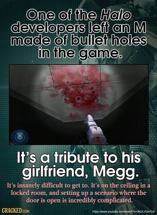One of the Halo developers left an M made of bullet holes in the game. It's a tribute to his girlfriend, Megg. It's insanely difficult to get to. It's on the ceiling in a locked room, and setting up a scenario where the door is open is incredibly complicated. CRACKED.COM https://www. youtube com/watch 7v=3kJLLUUFF4