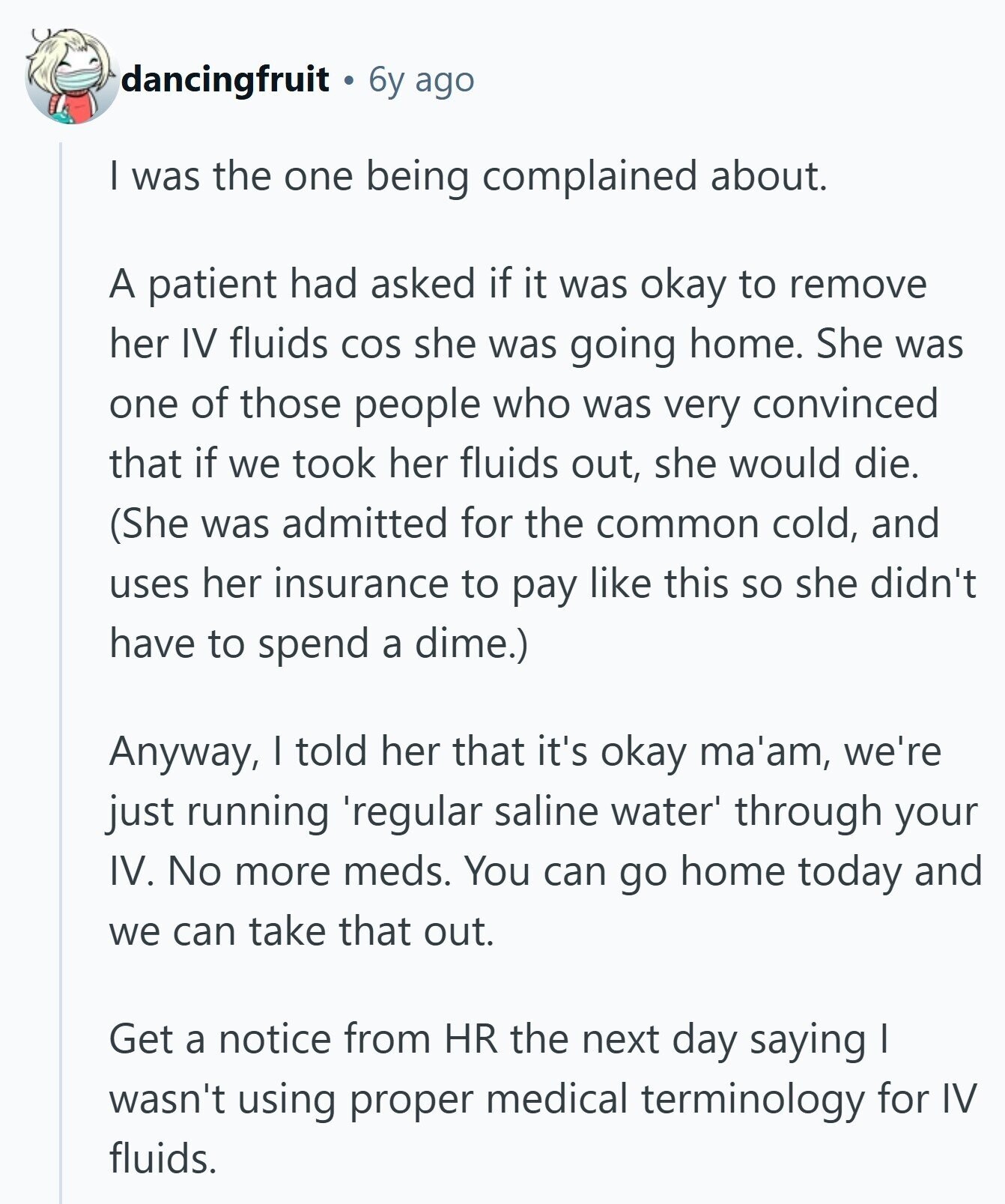 dancingfruit 6y ago I was the one being complained about. A patient had asked if it was okay to remove her IV fluids COS she was going home. She was one of those people who was very convinced that if we took her fluids out, she would die. (She was admitted for the common cold, and uses her insurance to pay like this so she didn't have to spend a dime.) Anyway, I told her that it's okay ma'am, we're just running 'regular saline water through your IV. No more meds. You can go home today and we can take 