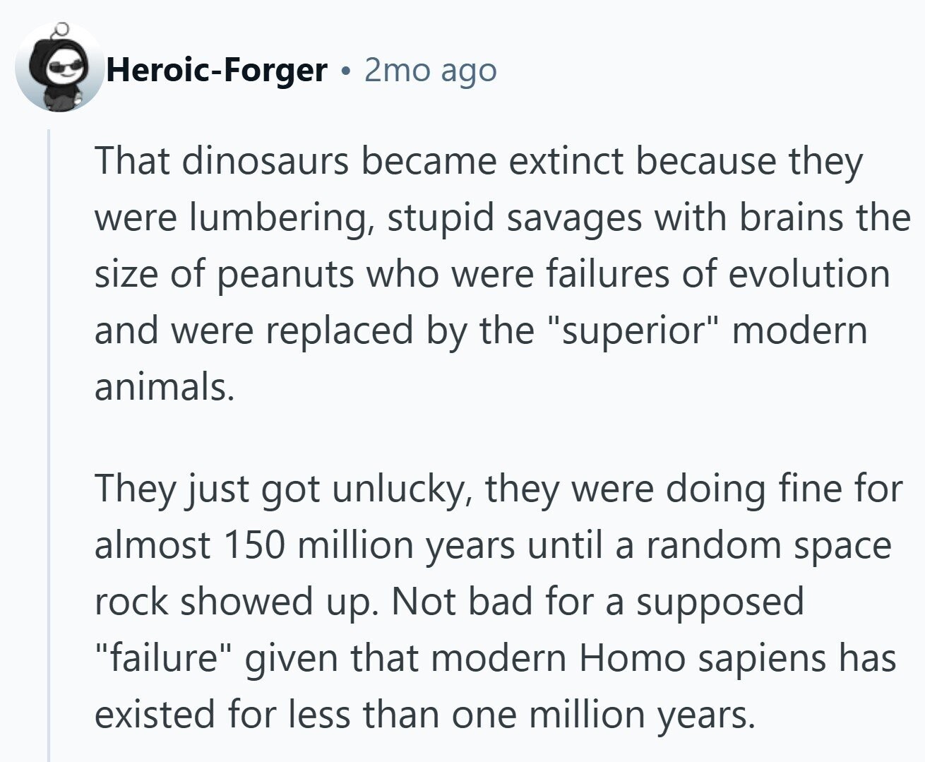 Heroic-Forger 2mo ago That dinosaurs became extinct because they were lumbering, stupid savages with brains the size of peanuts who were failures of evolution and were replaced by the superior modern animals. They just got unlucky, they were doing fine for almost 150 million years until a random space rock showed up. Not bad for a supposed failure given that modern Homo sapiens has existed for less than one million years.