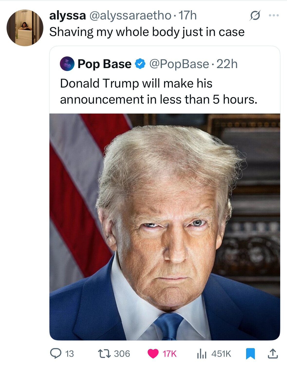 alyssa @alyssaraetho.1 17h G ... Shaving my whole body just in case Pop Base @PopBase.22h Donald Trump will make his announcement in less than 5 hours. 306 13 17K 451K 