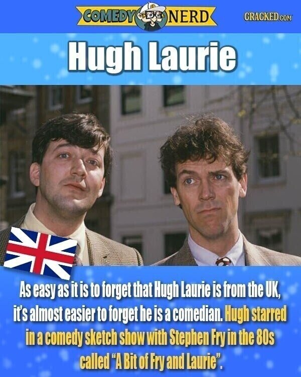 COMEDY NERD GRACKED.COM Hugh Laurie As easy as it is to forget that Hugh Laurie is from the UK, it's almost easier to forget he is a comedian. Hugh starred in a comedy sketch show with Stephen Fry in the 80s called A Bit of Fry and Laurie.