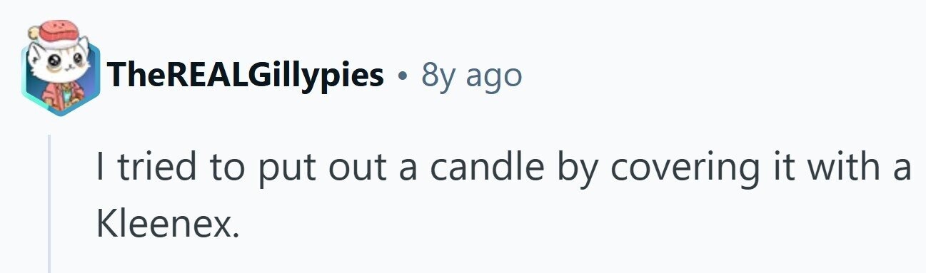 TheREALGillypies . 8y ago I tried to put out a candle by covering it with a Kleenex. 