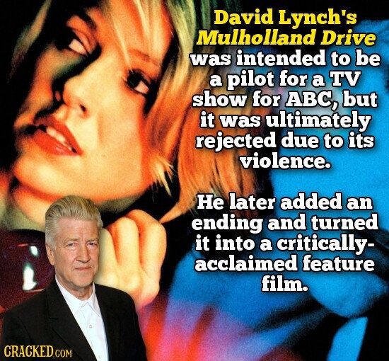 David Lynch's Mulholland Drive was intended to be a pilot for a TV show for ABC, but it was ultimately rejected due to its violence. Не later added an ending and turned it into a critically- acclaimed feature film. CRACKED.COM