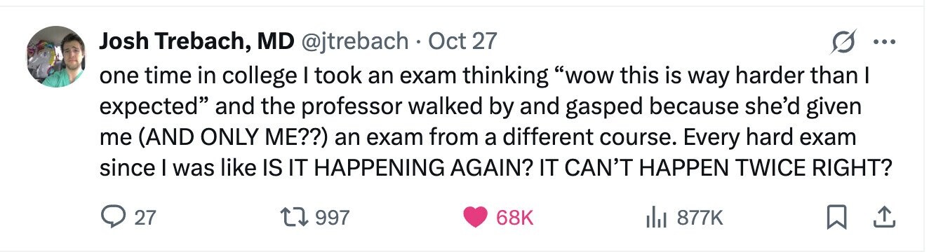 Josh Trebach, MD @jtrebach Oct 27 ... one time in college I took an exam thinking wow this is way harder than I expected and the professor walked by and gasped because she'd given me (AND ONLY ME??) an exam from a different course. Every hard exam since I was like IS IT HAPPENING AGAIN? IT CAN'T HAPPEN TWICE RIGHT? 27 997 68K del 877K