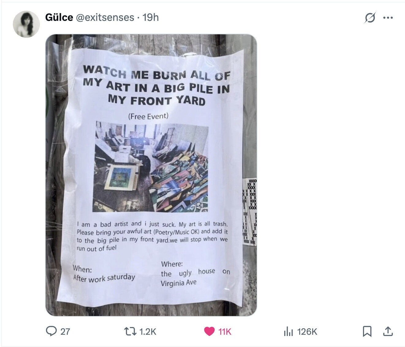 Gülce @exitsenses 19h s ... WATCH ME BURN ALL OF MY ART IN A BIG PILE IN MY FRONT YARD (Free Event) XXX am a bad artist and just suck. My art is all trash. Please bring your awful art (Poetry/Music OK) and add it to the big pile in my front yard.we will stop when we IT XXXX XXX run out of fuel Where: When: the ugly house on After work saturday Virginia Ave 27 1.2K 126K 11K 