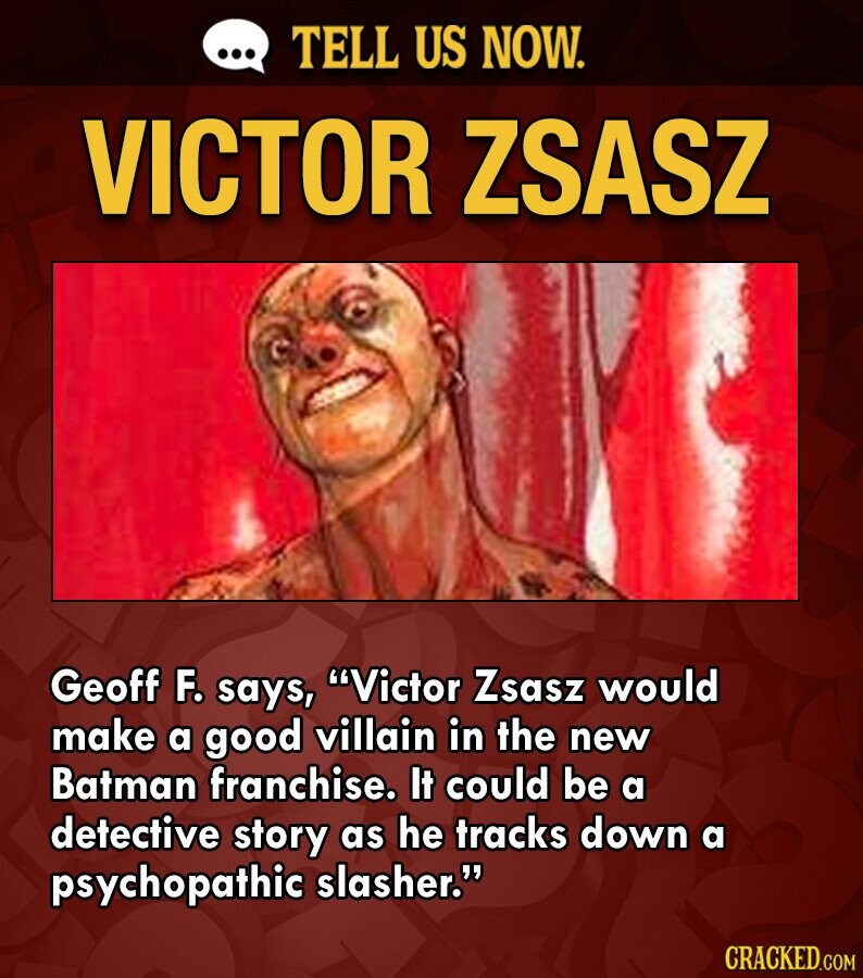 ... TELL US NOW. VICTOR ZSASZ Geoff F. says, Victor Zsasz would make a good villain in the new Batman franchise. It could be a detective story as he tracks down a psychopathic slasher. CRACKED.COM