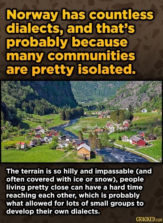 Norway has countless dialects, and that's probably because many communities are pretty isolated. The terrain is so hilly and impassable (and often covered with ice or snow), people living pretty close can have a hard time reaching each other, which is probably what allowed for lots of small groups to develop their own dialects. CRACKED.COM