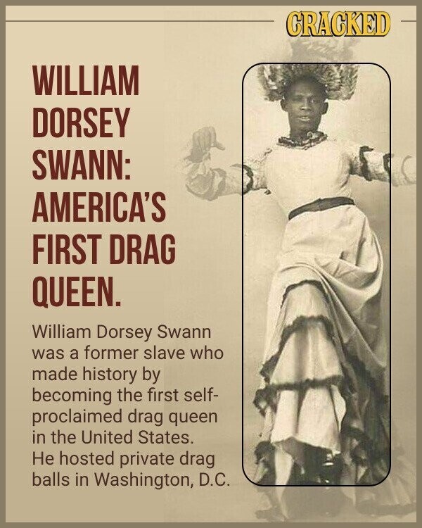 CRACKED WILLIAM DORSEY SWANN: AMERICA'S FIRST DRAG QUEEN. William Dorsey Swann was a former slave who made history by becoming the first self- proclaimed drag queen in the United States. Не hosted private drag balls in Washington, D.C.
