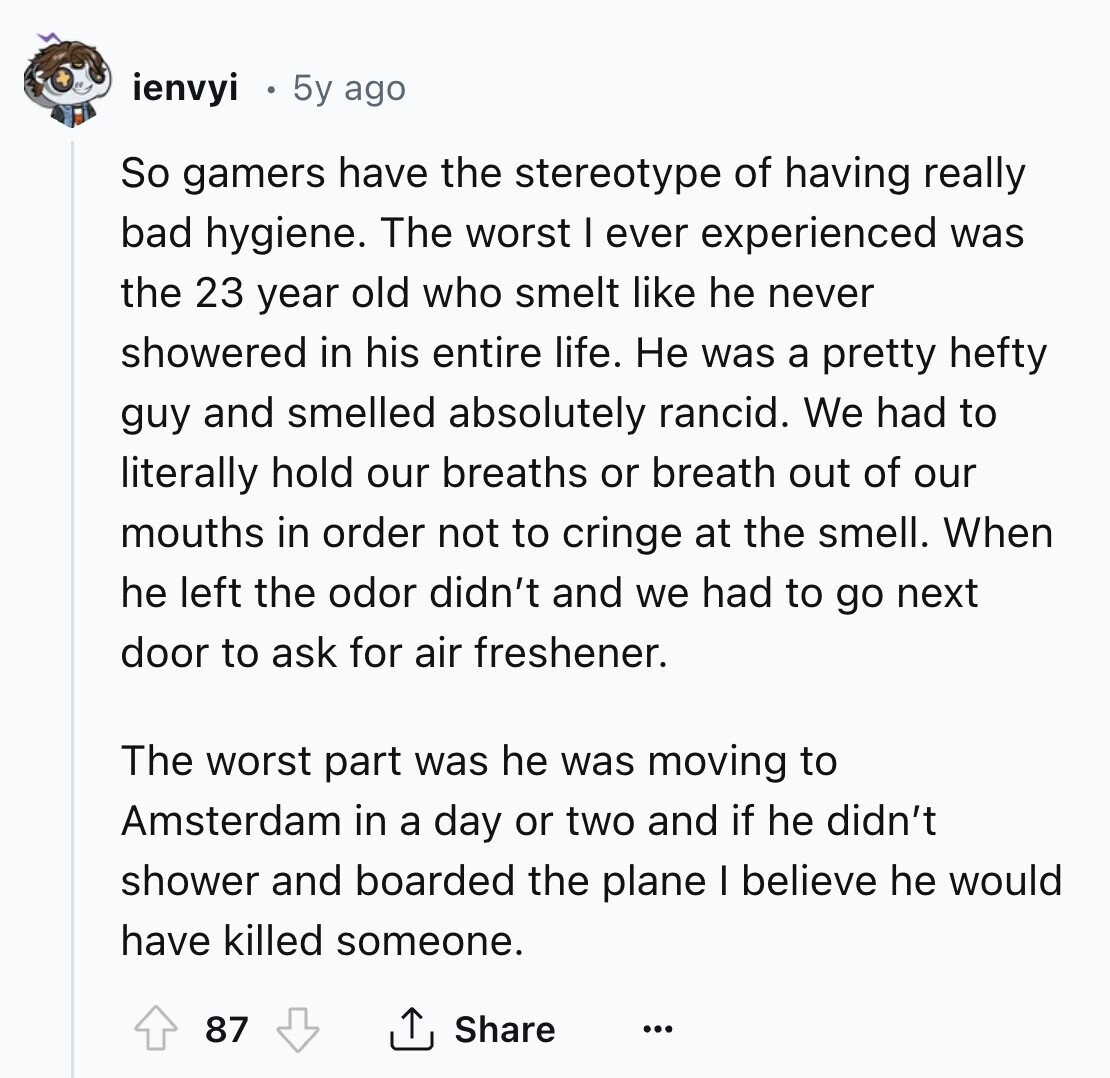ienvyi 5y ago So gamers have the stereotype of having really bad hygiene. The worst I ever experienced was the 23 year old who smelt like he never showered in his entire life. Не was a pretty hefty guy and smelled absolutely rancid. We had to literally hold our breaths or breath out of our mouths in order not to cringe at the smell. When he left the odor didn't and we had to go next door to ask for air freshener. The worst part was he was moving to Amsterdam in a day or two and if he didn't 