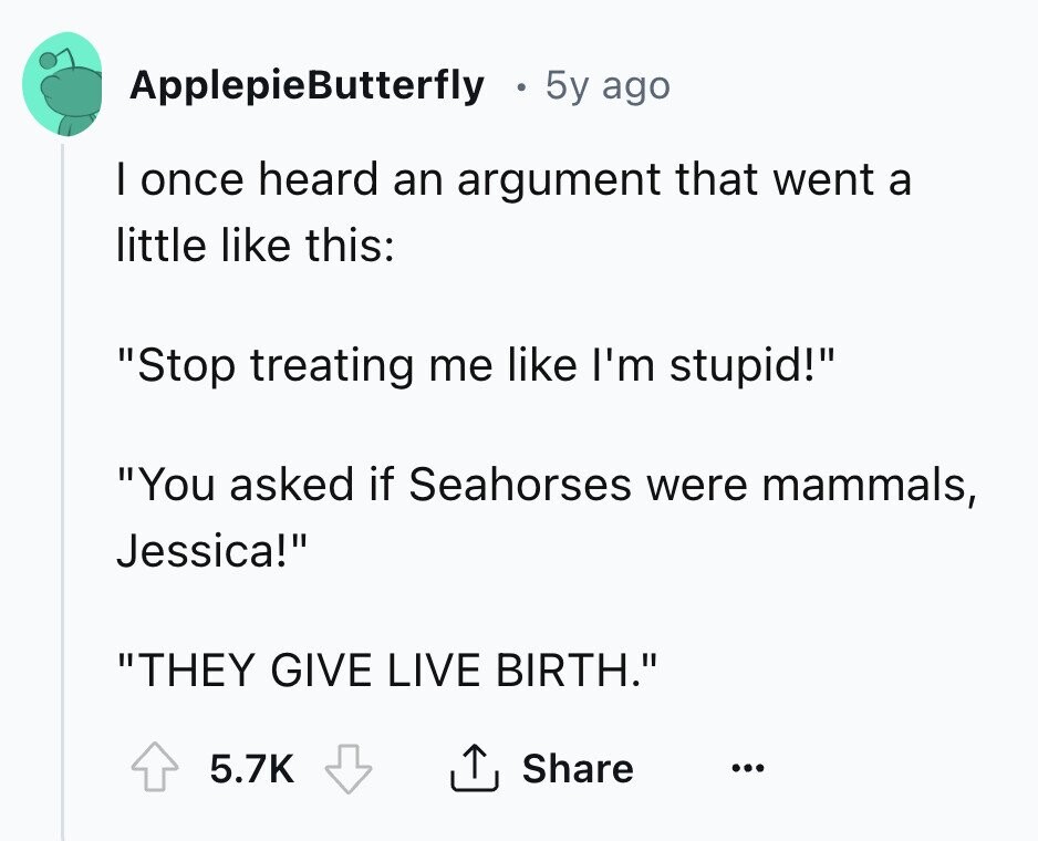 ApplepieButterfly 5y ago I once heard an argument that went a little like this: Stop treating me like I'm stupid! You asked if Seahorses were mammals, Jessica! THEY GIVE LIVE BIRTH. Share 5.7K ... 