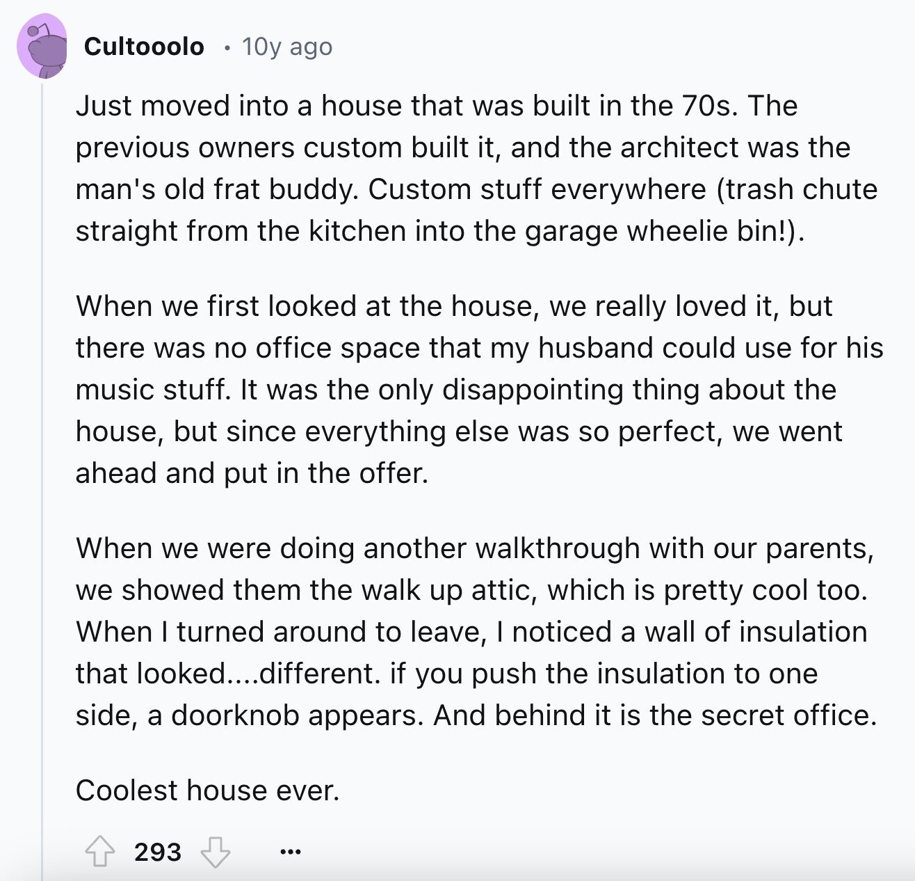 Cultooolo 10y ago Just moved into a house that was built in the 70s. The previous owners custom built it, and the architect was the man's old frat buddy. Custom stuff everywhere (trash chute straight from the kitchen into the garage wheelie bin!). When we first looked at the house, we really loved it, but there was no office space that my husband could use for his music stuff. It was the only disappointing thing about the house, but since everything else was so perfect, we went ahead and put in the offer. When we were doing another walkthrough with