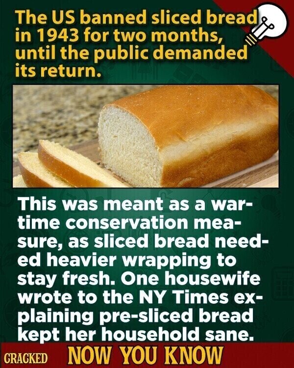 The US banned sliced bread in 1943 for two months, until the public demanded its return. This was meant as a war- time conservation mea- sure, as sliced bread need- ed heavier wrapping to stay fresh. One housewife wrote to the NY Times ex- plaining pre-sliced bread kept her household sane. CRACKED NOW YOU KNOW