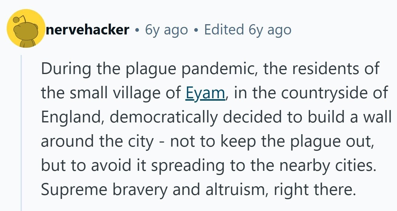 nervehacker . 6y ago Edited 6y ago During the plague pandemic, the residents of the small village of Eyam, in the countryside of England, democratically decided to build a wall around the city - not to keep the plague out, but to avoid it spreading to the nearby cities. Supreme bravery and altruism, right there.